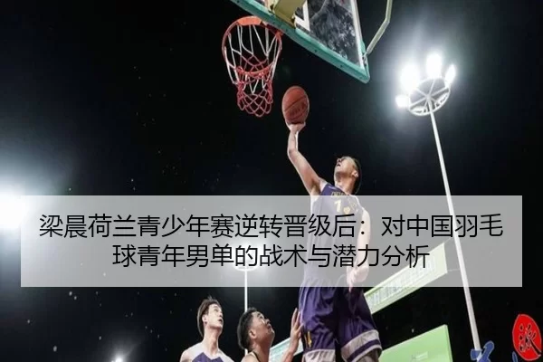 梁晨荷兰青少年赛逆转晋级后：对中国羽毛球青年男单的战术与潜力分析
